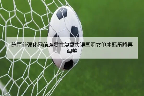 陈雨菲强化网前连贯性复盘失误国羽女单冲冠策略再调整 | VSPORTS