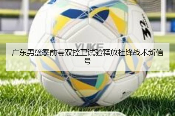 广东男篮季前赛双控卫试验释放杜锋战术新信号（VSPORTS）